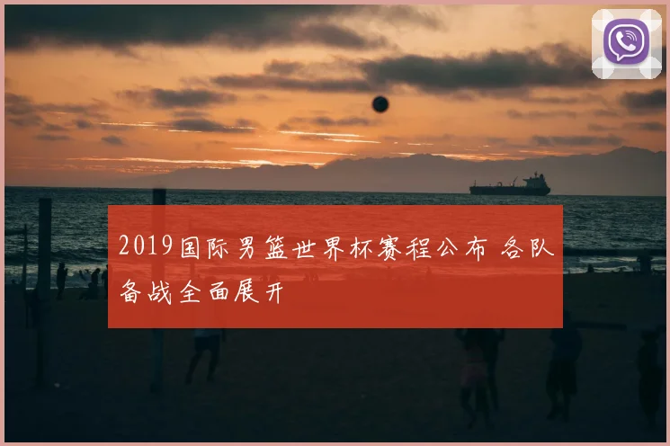 2019国际男篮世界杯赛程公布 各队备战全面展开