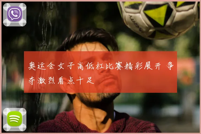 奥运会女子高低杠比赛精彩展开 争夺激烈看点十足
