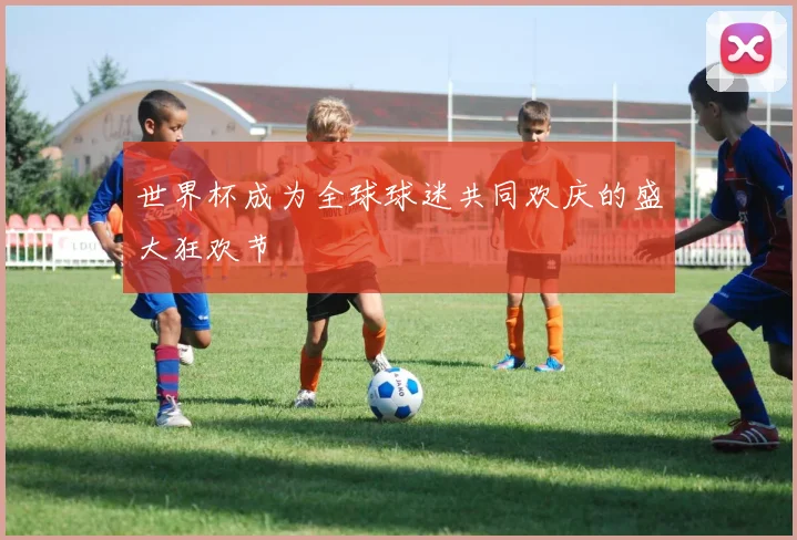 世界杯成为全球球迷共同欢庆的盛大狂欢节
