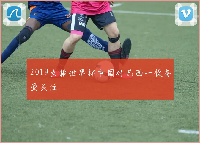2019女排世界杯中国对巴西一役备受关注