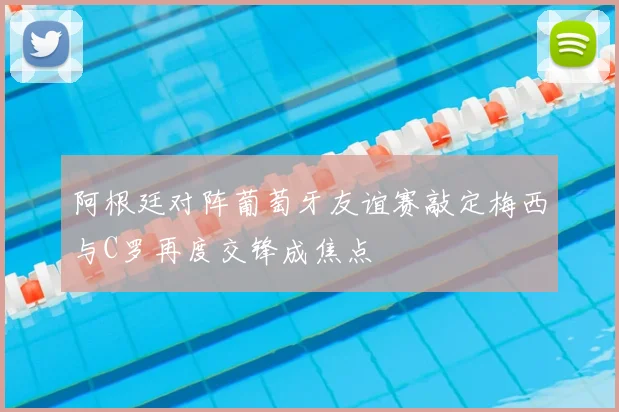 阿根廷对阵葡萄牙友谊赛敲定梅西与C罗再度交锋成焦点