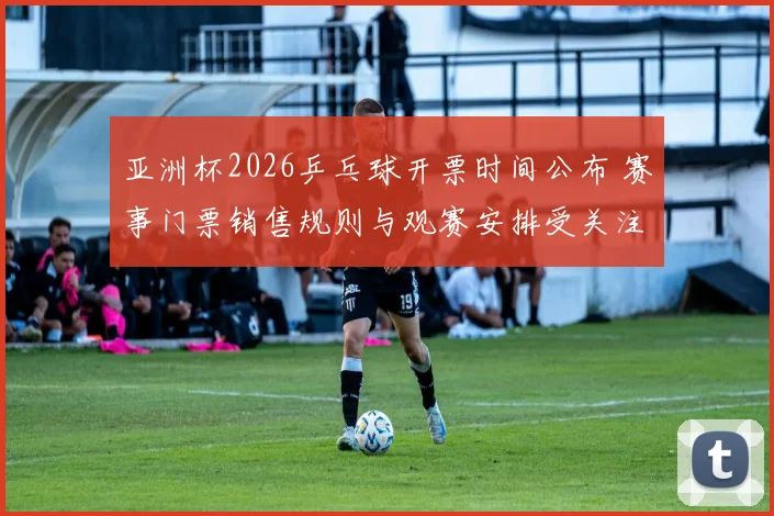 亚洲杯2026乒乓球开票时间公布 赛事门票销售规则与观赛安排受关注