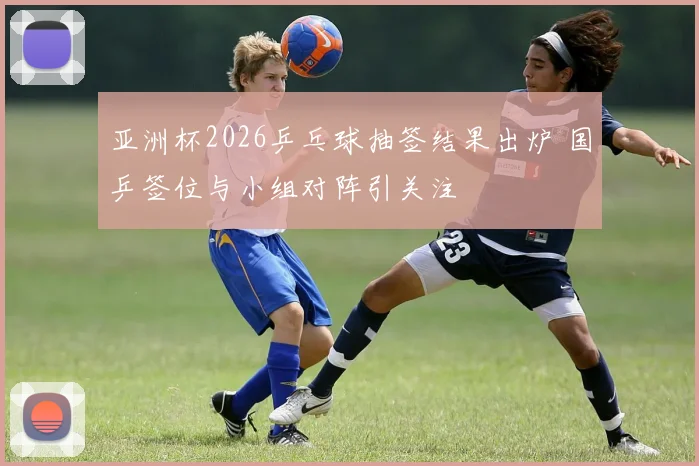 亚洲杯2026乒乓球抽签结果出炉 国乒签位与小组对阵引关注