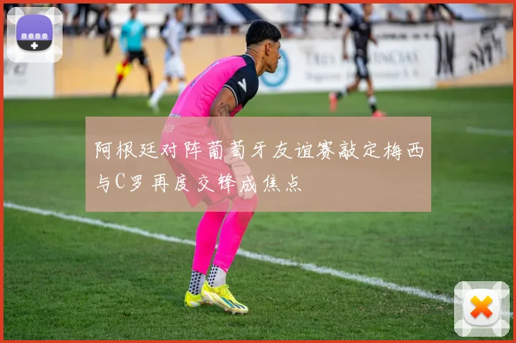 阿根廷对阵葡萄牙友谊赛敲定梅西与C罗再度交锋成焦点