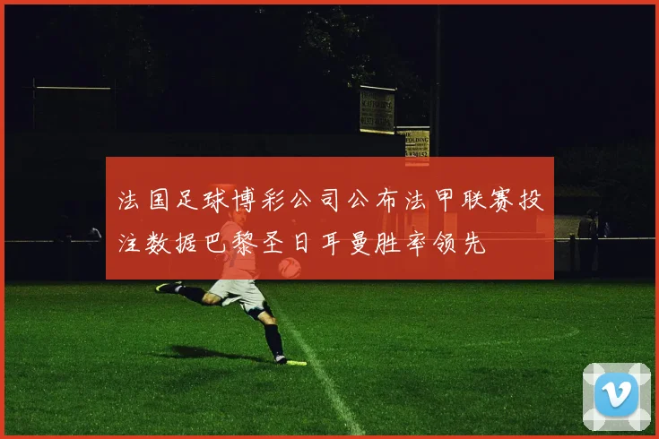 法国足球博彩公司公布法甲联赛投注数据巴黎圣日耳曼胜率领先