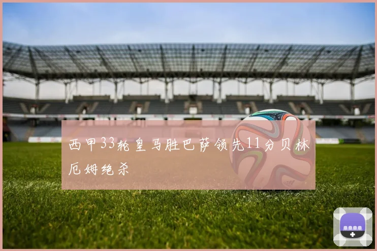 西甲33轮皇马胜巴萨领先11分贝林厄姆绝杀