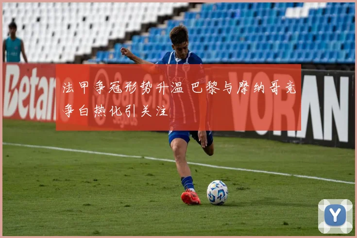 法甲争冠形势升温 巴黎与摩纳哥竞争白热化引关注