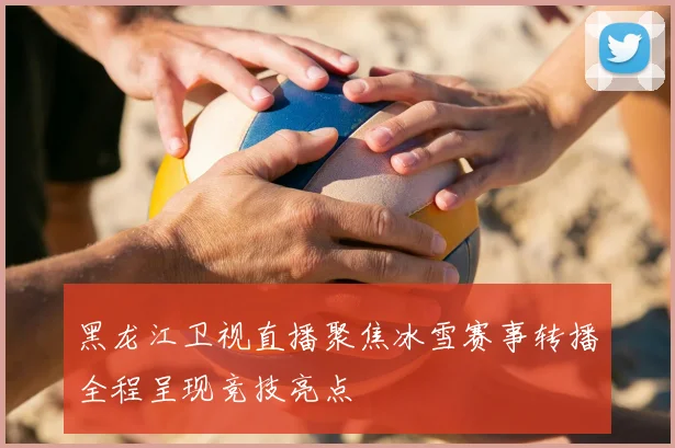 黑龙江卫视直播聚焦冰雪赛事转播全程呈现竞技亮点