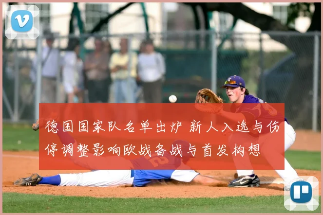 德国国家队名单出炉 新人入选与伤停调整影响欧战备战与首发构想