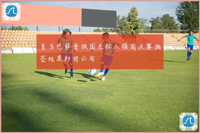 皇马巴萨晋级国王杯八强淘汰赛抽签结果即将公布