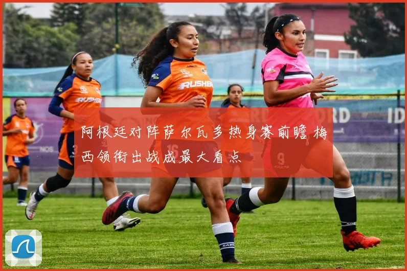 阿根廷对阵萨尔瓦多热身赛前瞻 梅西领衔出战成最大看点