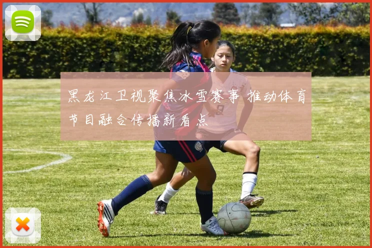 黑龙江卫视聚焦冰雪赛事 推动体育节目融合传播新看点
