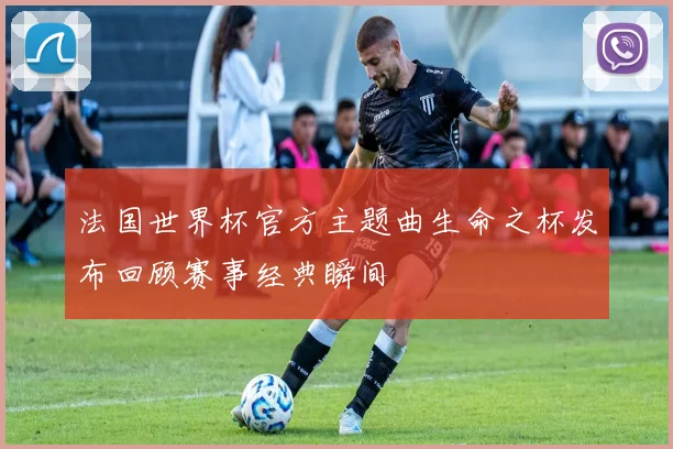 法国世界杯官方主题曲生命之杯发布回顾赛事经典瞬间