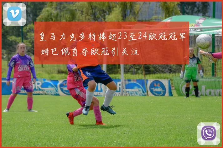 皇马力克多特捧起23至24欧冠冠军 姆巴佩首夺欧冠引关注