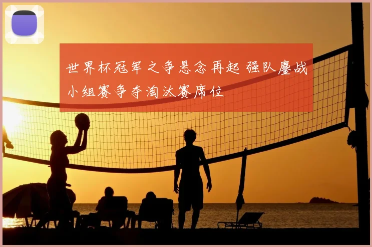 世界杯冠军之争悬念再起 强队鏖战小组赛争夺淘汰赛席位