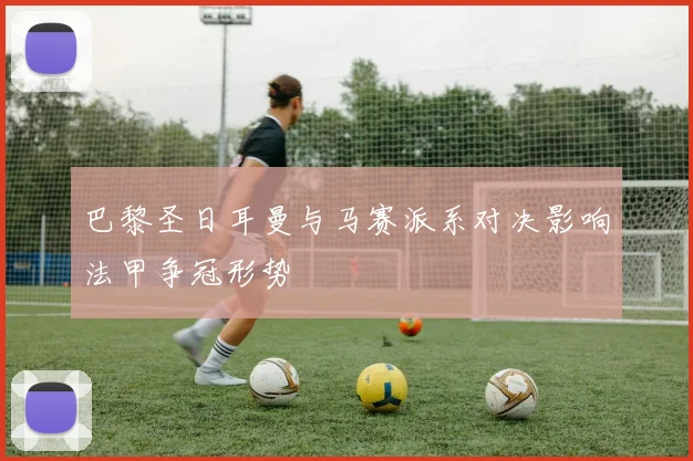 巴黎圣日耳曼与马赛派系对决影响法甲争冠形势