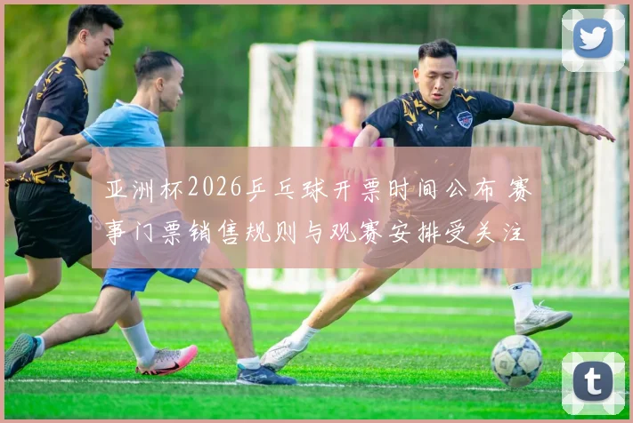 亚洲杯2026乒乓球开票时间公布 赛事门票销售规则与观赛安排受关注