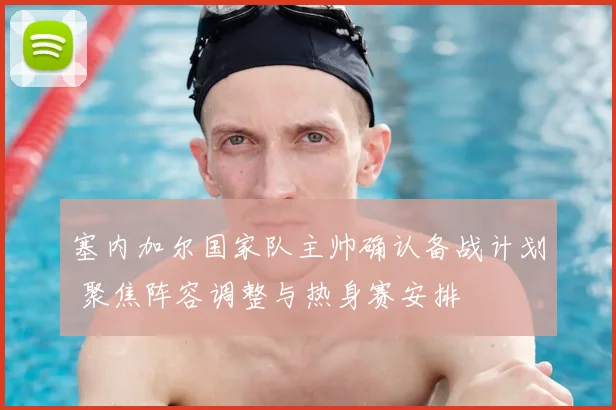 塞内加尔国家队主帅确认备战计划 聚焦阵容调整与热身赛安排