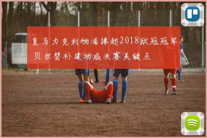 皇马力克利物浦捧起2018欧冠冠军 贝尔替补建功成决赛关键点