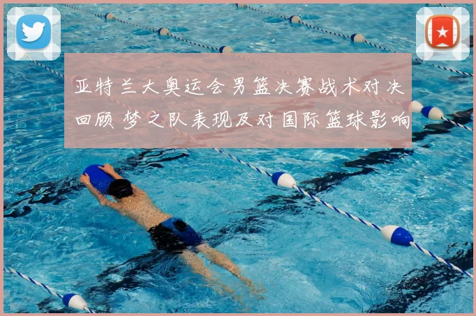 亚特兰大奥运会男篮决赛战术对决回顾 梦之队表现及对国际篮球影响