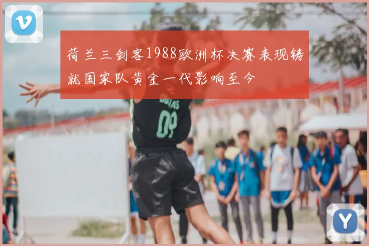 荷兰三剑客1988欧洲杯决赛表现铸就国家队黄金一代影响至今