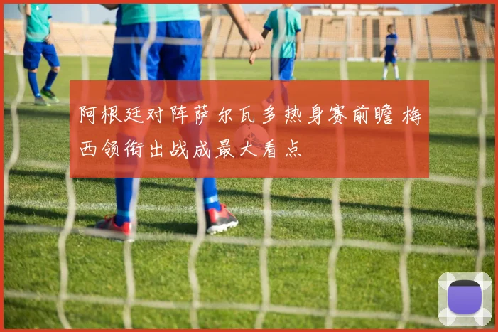 阿根廷对阵萨尔瓦多热身赛前瞻 梅西领衔出战成最大看点