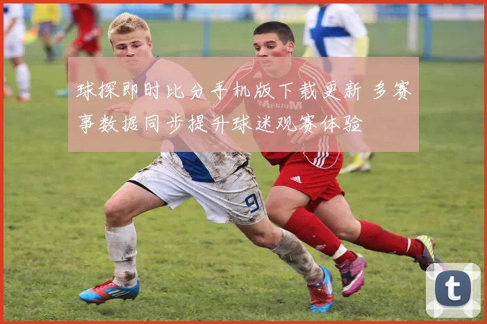 球探即时比分手机版下载更新 多赛事数据同步提升球迷观赛体验