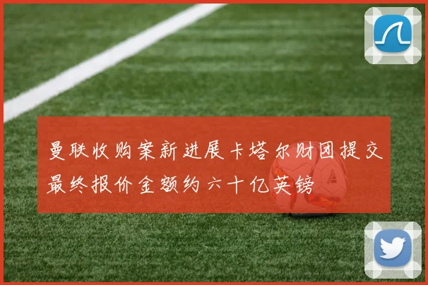 曼联收购案新进展卡塔尔财团提交最终报价金额约六十亿英镑