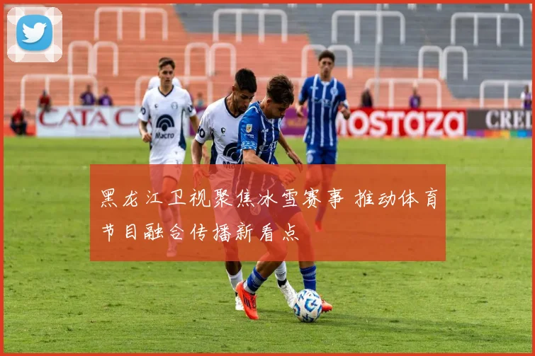 黑龙江卫视聚焦冰雪赛事 推动体育节目融合传播新看点